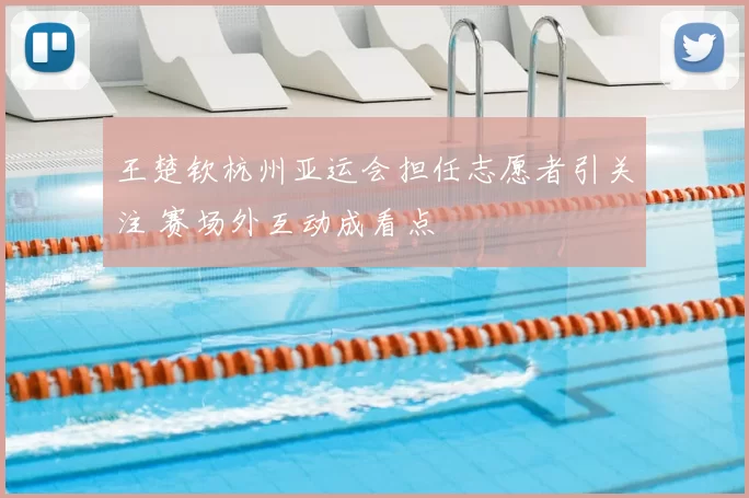 王楚钦杭州亚运会担任志愿者引关注 赛场外互动成看点