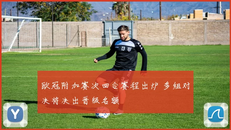 欧冠附加赛次回合赛程出炉 多组对决将决出晋级名额