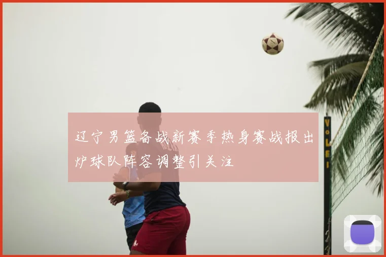 辽宁男篮备战新赛季热身赛战报出炉球队阵容调整引关注