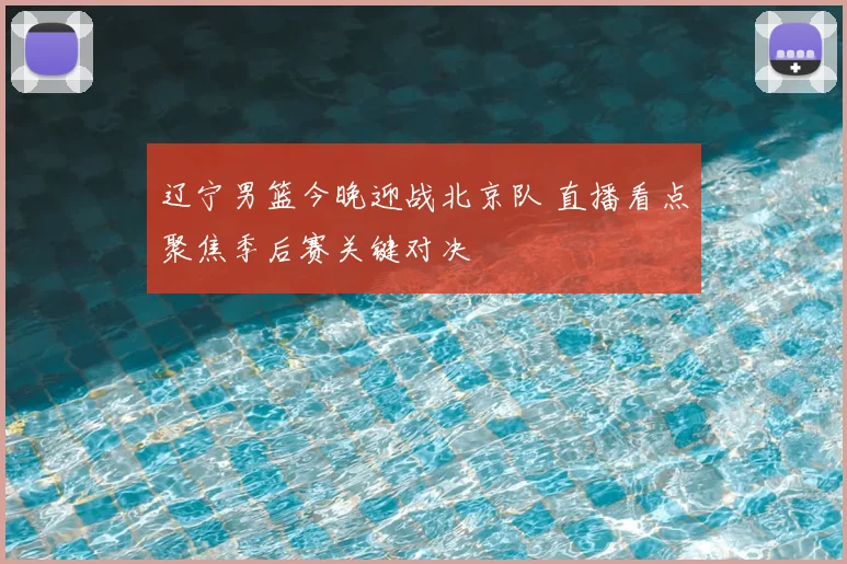 辽宁男篮今晚迎战北京队 直播看点聚焦季后赛关键对决