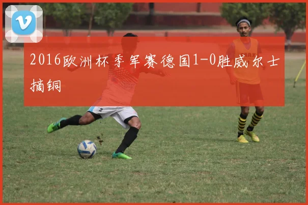 2016欧洲杯季军赛德国1-0胜威尔士摘铜