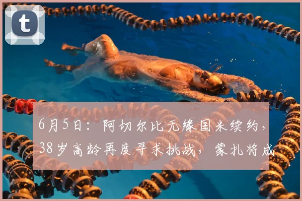 6月5日:阿切尔比无缘国米续约,38岁高龄再度寻求挑战,蒙扎将成为他新征程的起点_意甲_意甲_年轻人