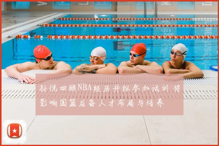 孙悦回顾NBA经历并拟参加试训 将影响国篮后备人才布局与培养