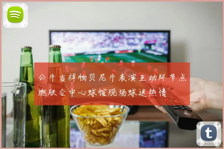 公牛吉祥物贝尼牛表演互动环节点燃联合中心球馆现场球迷热情