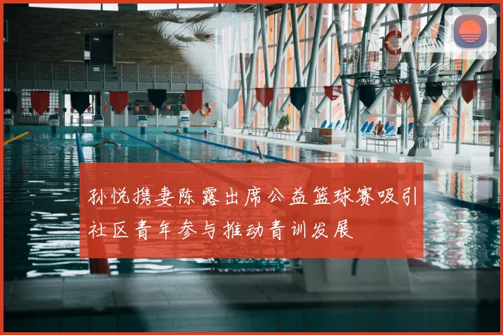孙悦携妻陈露出席公益篮球赛吸引社区青年参与推动青训发展