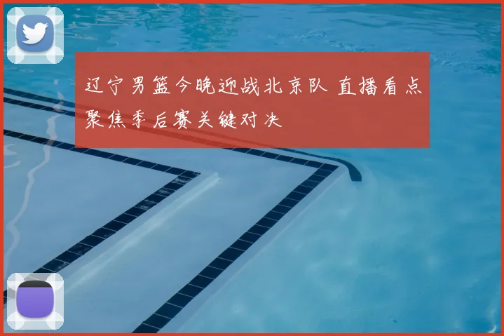辽宁男篮今晚迎战北京队 直播看点聚焦季后赛关键对决