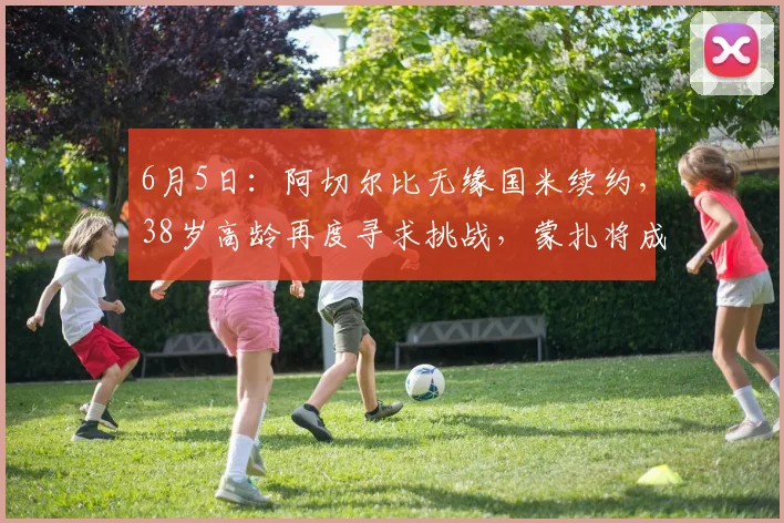 6月5日:阿切尔比无缘国米续约,38岁高龄再度寻求挑战,蒙扎将成为他新征程的起点_意甲_意甲_年轻人