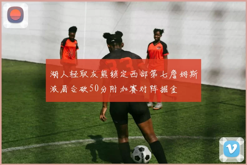 湖人轻取灰熊锁定西部第七詹姆斯浓眉合砍50分附加赛对阵掘金