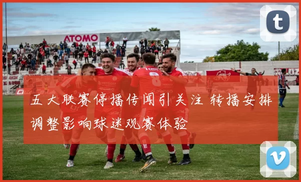 五大联赛停播传闻引关注 转播安排调整影响球迷观赛体验