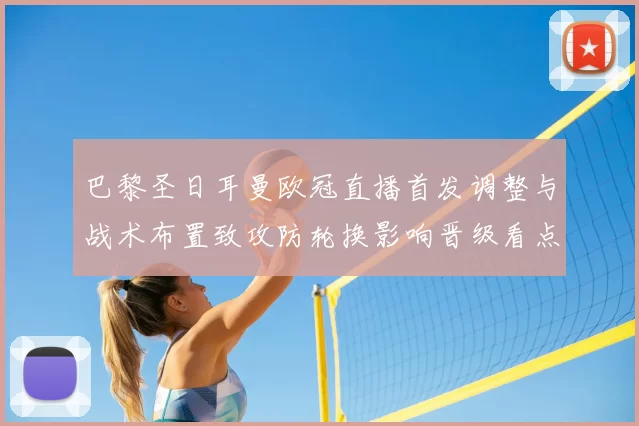 巴黎圣日耳曼欧冠直播首发调整与战术布置致攻防轮换影响晋级看点