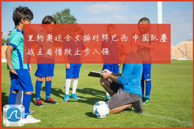 里约奥运会女排对阵巴西 中国队鏖战五局惜败止步八强