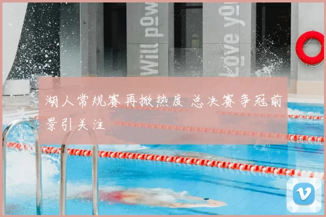 湖人常规赛再掀热度 总决赛争冠前景引关注