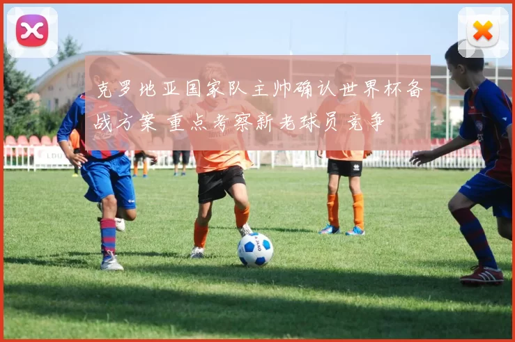 克罗地亚国家队主帅确认世界杯备战方案 重点考察新老球员竞争