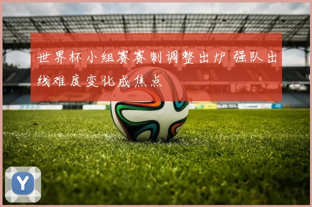 世界杯小组赛赛制调整出炉 强队出线难度变化成焦点