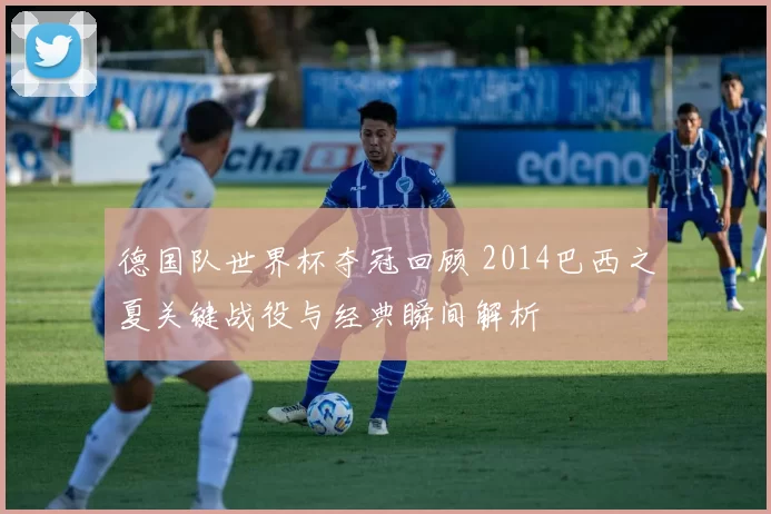 德国队世界杯夺冠回顾 2014巴西之夏关键战役与经典瞬间解析