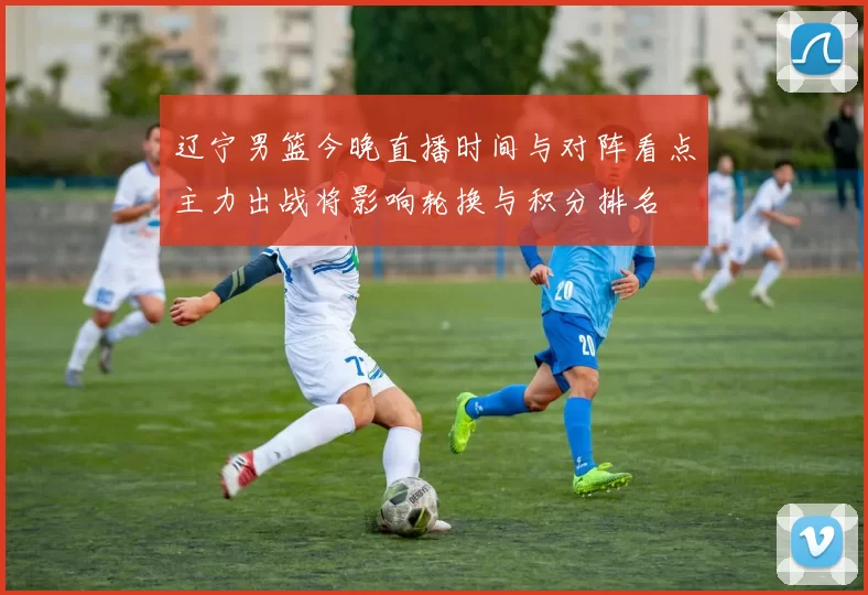 辽宁男篮今晚直播时间与对阵看点主力出战将影响轮换与积分排名