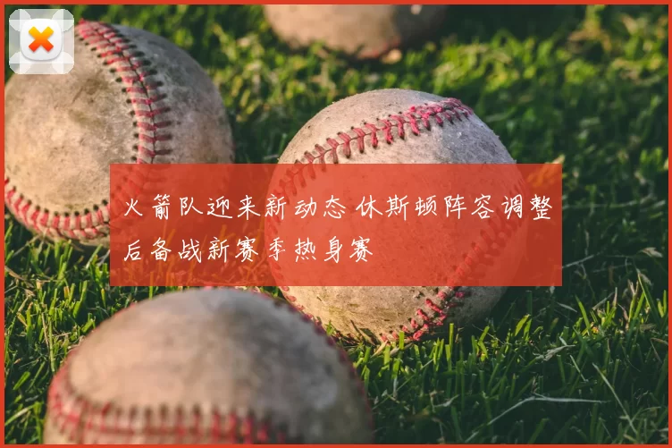 火箭队迎来新动态 休斯顿阵容调整后备战新赛季热身赛