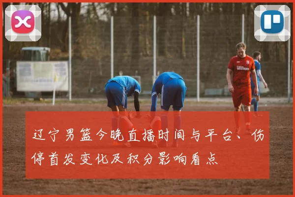 辽宁男篮今晚直播时间与平台、伤停首发变化及积分影响看点