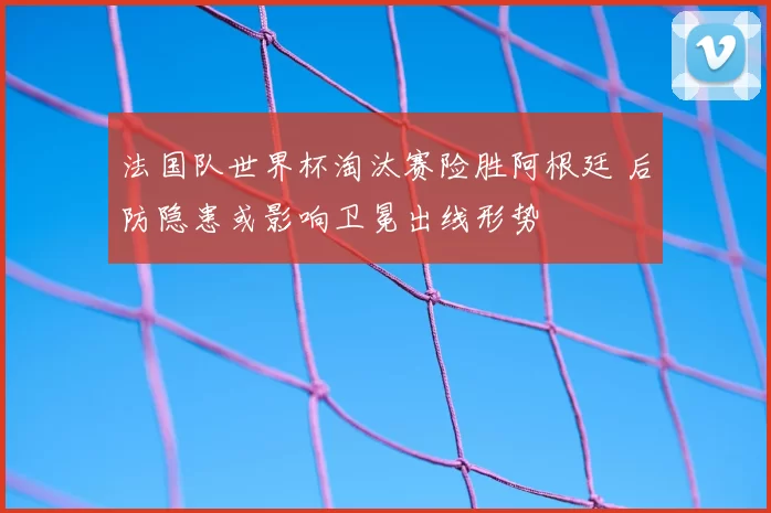 法国队世界杯淘汰赛险胜阿根廷 后防隐患或影响卫冕出线形势