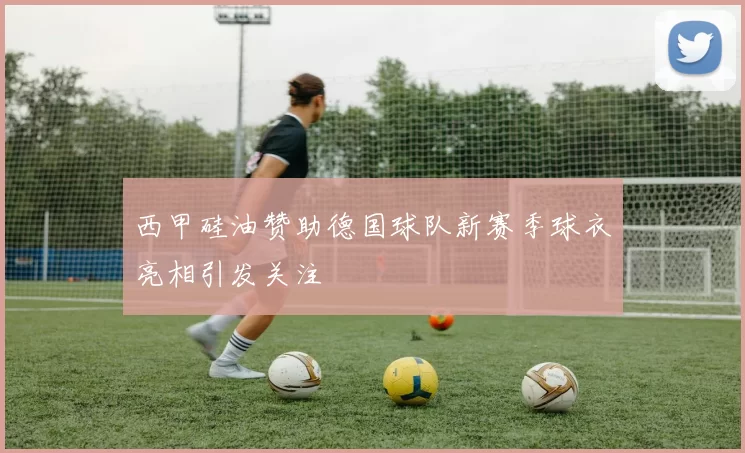 西甲硅油赞助德国球队新赛季球衣亮相引发关注