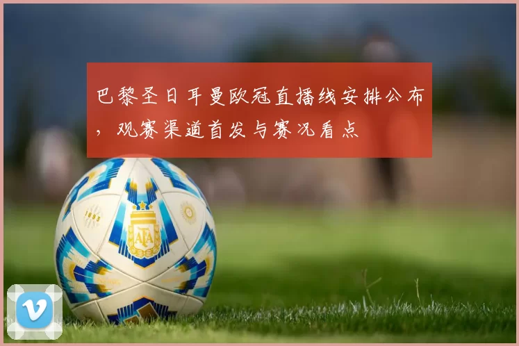 巴黎圣日耳曼欧冠直播线安排公布，观赛渠道首发与赛况看点