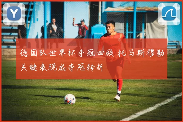 德国队世界杯夺冠回顾 托马斯穆勒关键表现成夺冠转折