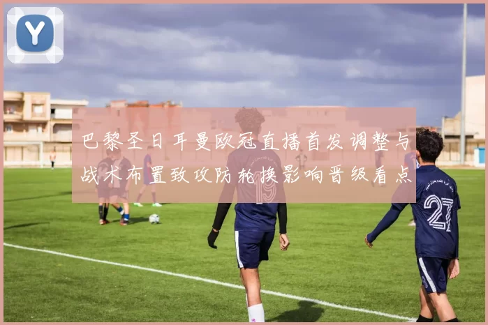 巴黎圣日耳曼欧冠直播首发调整与战术布置致攻防轮换影响晋级看点