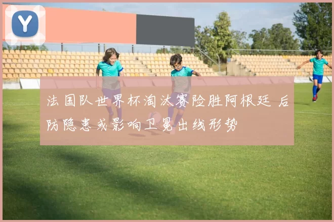 法国队世界杯淘汰赛险胜阿根廷 后防隐患或影响卫冕出线形势