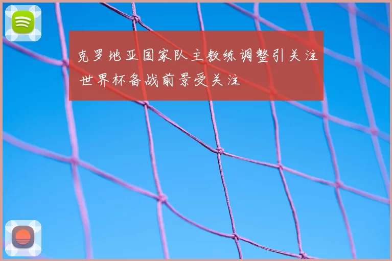 克罗地亚国家队主教练调整引关注 世界杯备战前景受关注