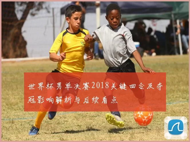 世界杯男单决赛2018关键回合及夺冠影响解析与后续看点