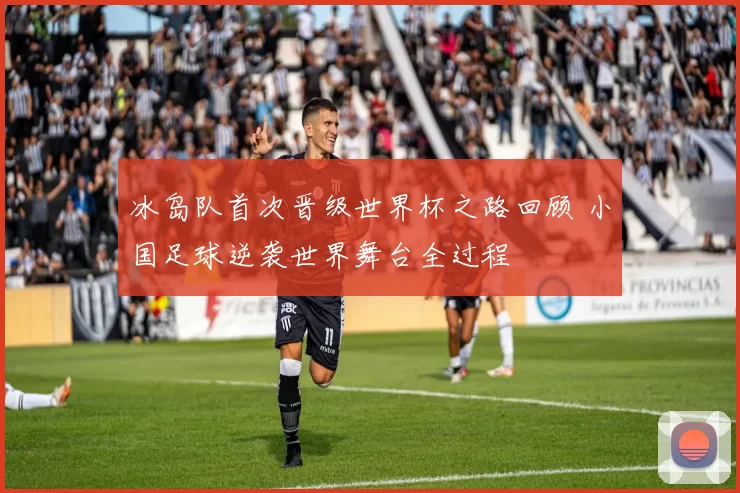 冰岛队首次晋级世界杯之路回顾 小国足球逆袭世界舞台全过程