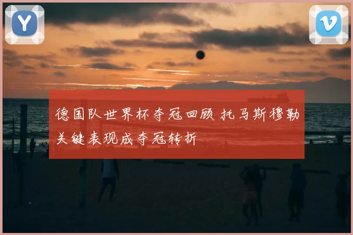 德国队世界杯夺冠回顾 托马斯穆勒关键表现成夺冠转折