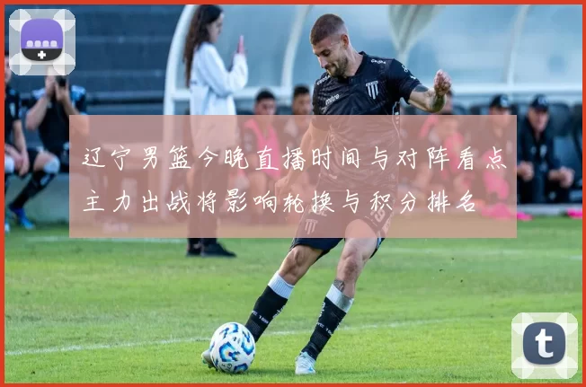 辽宁男篮今晚直播时间与对阵看点主力出战将影响轮换与积分排名