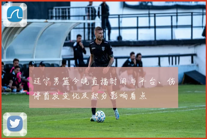 辽宁男篮今晚直播时间与平台、伤停首发变化及积分影响看点