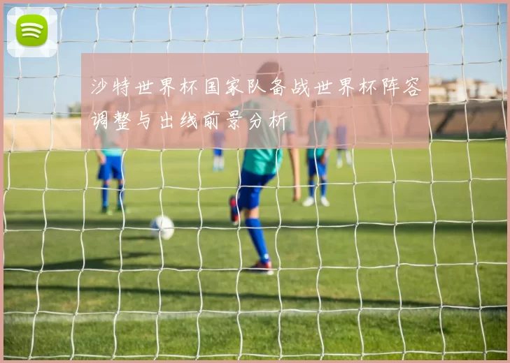 沙特世界杯国家队备战世界杯阵容调整与出线前景分析